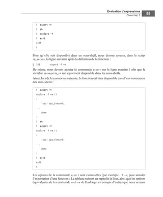 Évaluation d’expressions
CHAPITRE 3
55
Pour qu’elle soit disponible dans un sous-shell, nous devons ajouter, dans le script
rm_secure, la ligne suivante après la déﬁnition de la fonction :
106 export -f rm
De même, nous devons ajouter la commande export sur la ligne numéro 1 aﬁn que la
variable sauvegarde_rm soit également disponible dans les sous-shells.
Ainsi, lors de la connexion suivante, la fonction est bien disponible dans l’environnement
des sous-shells :
Les options de la commande export sont cumulables (par exemple, -f –n, pour annuler
l’exportation d’une fonction). Le tableau suivant en rappelle la liste, ainsi que les options
équivalentes de la commande declare de Bash (qui en compte d’autres que nous verrons
$ export -f
$ sh
$ declare -f
$ exit
exit
$
$ export -f
declare -f rm ()
{
local opt_force=0;
...
done
}
$ sh
$ export -f
declare -f rm ()
{
local opt_force=0;
...
done
}
$ exit
exit
$
 