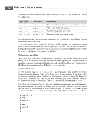 Shells Linux et Unix par la pratique
56
ci-après). Pour cette dernière, une option précédée d’un + a l’effet inverse de l’option
précédée d’un –.
Le contenu actuel de l’environnement peut aussi être consulté avec un utilitaire système
nommé printenv sous Linux.
Il est important de bien comprendre qu’une variable exportée est simplement copiée
depuis l’environnement de travail du shell père vers celui du shell ﬁls. Elle n’est absolu-
ment pas partagée entre les deux processus, et aucune modiﬁcation apportée dans le shell
ﬁls ne sera visible dans l’environnement du père.
Attributs des variables
Nous avons déjà vu qu’une variable pouvait être dotée d’un attribut « exportable » qui
permet de la placer dans une zone mémoire qui sera copiée dans l’environnement de
travail du processus. Deux autres attributs sont également disponibles, que l’on peut activer
à l’aide de la commande declare de Bash ou typeset de Ksh.
Variable arithmétique
On peut indiquer avec declare -i ou typeset -i que le contenu d’une variable sera stricte-
ment arithmétique. Lors de l’affectation d’une valeur à cette variable, le shell procédera
systématiquement à une phase d’évaluation arithmétique exactement semblable à ce qu’on
obtient avec l’opérateur $(( )). En fait, on peut considérer que, si une variable A est décla-
rée arithmétique, toute affectation du type A=xxx sera évaluée sous la forme A=$((xxx)).
Si la valeur que l’on essaie d’inscrire dans une variable arithmétique est une chaîne de carac-
tères ou est indéﬁnie, la variable est remplie avec un zéro. Voici quelques exemples pour se
ﬁxer les idées : A est arithmétique, B et C ne le sont pas. On constate tout d’abord qu’une
chaîne de caractères, « 1+1 » en l’occurrence, est évaluée différemment suivant le contexte.
Option export Option declare Signiﬁcation
export var declare -x var Marque la variable pour qu’elle soit exportée dans l’environnement.
export -p declare Afﬁche la liste des éléments exportés.
export -n var declare +x var Retire l’attribut exportable de la variable.
export -f fonct declare -f fonct Exporte une fonction et non pas une variable.
$ declare -i A
$ A=1+1
$ echo $A
2
$ B=1+1
$ echo $B
1+1
$
 