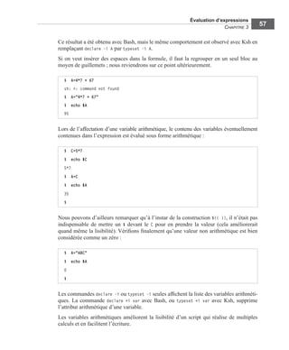 Évaluation d’expressions
CHAPITRE 3
57
Ce résultat a été obtenu avec Bash, mais le même comportement est observé avec Ksh en
remplaçant declare -i A par typeset -i A.
Si on veut insérer des espaces dans la formule, il faut la regrouper en un seul bloc au
moyen de guillemets ; nous reviendrons sur ce point ultérieurement.
Lors de l’affectation d’une variable arithmétique, le contenu des variables éventuellement
contenues dans l’expression est évalué sous forme arithmétique :
Nous pouvons d’ailleurs remarquer qu’à l’instar de la construction $(( )), il n’était pas
indispensable de mettre un $ devant le C pour en prendre la valeur (cela améliorerait
quand même la lisibilité). Vériﬁons ﬁnalement qu’une valeur non arithmétique est bien
considérée comme un zéro :
Les commandes declare -i ou typeset -i seules afﬁchent la liste des variables arithméti-
ques. La commande declare +i var avec Bash, ou typeset +i var avec Ksh, supprime
l’attribut arithmétique d’une variable.
Les variables arithmétiques améliorent la lisibilité d’un script qui réalise de multiples
calculs et en facilitent l’écriture.
$ A=4*7 + 67
sh: +: command not found
$ A="4*7 + 67"
$ echo $A
95
$ C=5*7
$ echo $C
5*7
$ A=C
$ echo $A
35
$
$ A="ABC"
$ echo $A
0
$
 