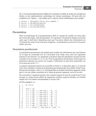 Évaluation d’expressions
CHAPITRE 3
59
On y recourt principalement pour déﬁnir des constantes en début de script, par exemple des
limites ou des représentations symboliques de valeurs numériques. On peut alors les
compléter avec l’option –i, qui indique qu’il s’agit de valeurs arithmétiques, par exemple :
declare -r MSG_ACCUEIL="Entrez votre commande :"
declare -ri NB_PROCESSUS_MAX=256
declare -ri BIT_LECTURE=0x0200
declare -ri BIT_ECRITURE=0x0100
Paramètres
Dans la terminologie de la programmation shell, le concept de variable est inclus dans
une notion plus large, celle de paramètres. Il s’agit pour l’essentiel de données en lecture
seule, que le shell met à disposition pour que l’on puisse obtenir des informations sur
l’exécution du script. Il en existe deux catégories : les paramètres positionnels et les para-
mètres spéciaux.
Paramètres positionnels
Les paramètres positionnels sont utilisés pour accéder aux informations qui sont fournies
sur la ligne de commande lors de l’invocation d’un script, mais aussi aux arguments
transmis à une fonction. Les arguments sont placés dans des paramètres qui peuvent être
consultés avec la syntaxe $1, $2, $3, etc. Pour les paramètres positionnels, comme pour les
paramètres spéciaux qui seront vus ci-après, l’affectation est ipso facto impossible, car
on ne peut pas écrire 1=2 !
Le premier argument transmis est accessible en lisant $1, le deuxième dans $2, et ainsi de
suite. Pour consulter le contenu d’un paramètre qui comporte plus d’un chiffre, il faut l’enca-
drer par des accolades ; ainsi, ${10} correspond bien au contenu du dixième argument, tandis
que $10 est une chaîne constituée de la valeur du premier argument, suivie d’un zéro.
Par convention, l’argument numéro zéro contient toujours le nom du script tel qu’il a été
invoqué. Le script suivant afﬁche les arguments existants, jusqu’au dixième, en vériﬁant
chaque fois si la chaîne correspondante n’est pas vide :
affiche_arguments.sh :
1 #! /bin/sh
2
3 echo 0 : $0
4 if [ -n "$1" ] ; then echo 1 : $1 ; fi
5 if [ -n "$2" ] ; then echo 2 : $2 ; fi
6 if [ -n "$3" ] ; then echo 3 : $3 ; fi
7 if [ -n "$4" ] ; then echo 4 : $4 ; fi
8 if [ -n "$5" ] ; then echo 5 : $5 ; fi
9 if [ -n "$6" ] ; then echo 6 : $6 ; fi
10 if [ -n "$7" ] ; then echo 7 : $7 ; fi
11 if [ -n "$8" ] ; then echo 8 : $8 ; fi
12 if [ -n "$9" ] ; then echo 9 : $9 ; fi
13 if [ -n "${10}" ] ; then echo 10 : ${10} ; fi
 