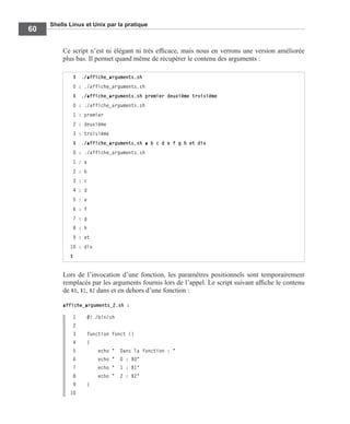 Shells Linux et Unix par la pratique
60
Ce script n’est ni élégant ni très efﬁcace, mais nous en verrons une version améliorée
plus bas. Il permet quand même de récupérer le contenu des arguments :
Lors de l’invocation d’une fonction, les paramètres positionnels sont temporairement
remplacés par les arguments fournis lors de l’appel. Le script suivant afﬁche le contenu
de $0, $1, $2 dans et en dehors d’une fonction :
affiche_arguments_2.sh :
1 #! /bin/sh
2
3 function fonct ()
4 {
5 echo " Dans la fonction : "
6 echo " 0 : $0"
7 echo " 1 : $1"
8 echo " 2 : $2"
9 }
10
$ ./affiche_arguments.sh
0 : ./affiche_arguments.sh
$ ./affiche_arguments.sh premier deuxième troisième
0 : ./affiche_arguments.sh
1 : premier
2 : deuxième
3 : troisième
$ ./affiche_arguments.sh a b c d e f g h et dix
0 : ./affiche_arguments.sh
1 : a
2 : b
3 : c
4 : d
5 : e
6 : f
7 : g
8 : h
9 : et
10 : dix
$
 