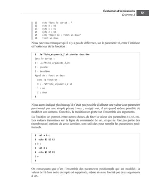Évaluation d’expressions
CHAPITRE 3
61
11 echo "Dans le script : "
12 echo 0 : $0
13 echo 1 : $1
14 echo 2 : $2
15 echo "Appel de : fonct un deux"
16 fonct un deux
Nous pouvons remarquer qu’il n’y a pas de différence, sur le paramètre $0, entre l’intérieur
et l’extérieur de la fonction :
Nous avons indiqué plus haut qu’il n’était pas possible d’affecter une valeur à un paramètre
positionnel par une simple phrase 1=xxx ; malgré tout, il est quand même possible de
modiﬁer son contenu. Toutefois, la modiﬁcation porte sur l’ensemble des arguments.
La fonction set permet, entre autres choses, de ﬁxer la valeur des paramètres $1, $2, etc.
Les valeurs transmises sur la ligne de commande de set, et qui ne font pas partie des
(nombreuses) options de cette dernière, sont utilisées pour remplir les paramètres posi-
tionnels.
On remarquera que c’est l’ensemble des paramètres positionnels qui est modiﬁé ; la
valeur de $3 dans notre exemple est supprimée, même si on ne fournit que deux arguments
à set.
$ ./affiche_arguments_2.sh premier deuxième
Dans le script :
0 : ./affiche_arguments_2.sh
1 : premier
2 : deuxième
Appel de : fonct un deux
Dans la fonction :
0 : ./affiche_arguments_2.sh
1 : un
2 : deux
$
$ set a b c
$ echo $1 $2 $3
a b c
$ set d e
$ echo $1 $2 $3
d e
$
 