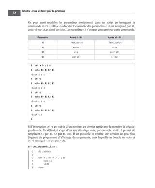 Shells Linux et Unix par la pratique
62
On peut aussi modiﬁer les paramètres positionnels dans un script en invoquant la
commande shift. Celle-ci va décaler l’ensemble des paramètres : $1 est remplacé par $2,
celui-ci par $3, et ainsi de suite. Le paramètre $0 n’est pas concerné par cette commande.
Si l’instruction shift est suivie d’un nombre, ce dernier représente le nombre de décala-
ges désirés. Par défaut, il s’agit d’un seul décalage mais, par exemple, shift 3 permet de
remplacer $1 par $3, $2 par $4, etc. Il est possible de récrire une version un peu plus
élégante du programme d’afﬁchage des arguments, dans laquelle on boucle sur echo et
shift tant que $1 n’est pas vide.
affiche_arguments_3.sh :
1 #! /bin/sh
2
3 while [ -n "$1" ] ; do
4 echo $1
5 shift
6 done
Paramètre Avant shift Après shift
$0 ./mon_script ./mon_script
$1 azerty uiop
$2 uiop qsdf ghi
$3 qsdf ghi (vide)
$ set a b c d e
$ echo $0 $1 $2 $3
-bash a b c
$ shift
$ echo $0 $1 $2 $3
-bash b c d
$ shift
$ echo $0 $1 $2 $3
-bash c d e
$ shift
$ echo $0 $1 $2 $3
-bash c d
$
 