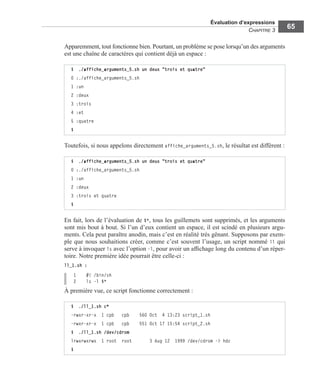 Évaluation d’expressions
CHAPITRE 3
65
Apparemment, tout fonctionne bien. Pourtant, un problème se pose lorsqu’un des arguments
est une chaîne de caractères qui contient déjà un espace :
Toutefois, si nous appelons directement affiche_arguments_5.sh, le résultat est différent :
En fait, lors de l’évaluation de $*, tous les guillemets sont supprimés, et les arguments
sont mis bout à bout. Si l’un d’eux contient un espace, il est scindé en plusieurs argu-
ments. Cela peut paraître anodin, mais c’est en réalité très gênant. Supposons par exem-
ple que nous souhaitions créer, comme c’est souvent l’usage, un script nommé ll qui
serve à invoquer ls avec l’option -l, pour avoir un afﬁchage long du contenu d’un réper-
toire. Notre première idée pourrait être celle-ci :
ll_1.sh :
1 #! /bin/sh
2 ls -l $*
À première vue, ce script fonctionne correctement :
$ ./affiche_arguments_5.sh un deux "trois et quatre"
0 :./affiche_arguments_5.sh
1 :un
2 :deux
3 :trois
4 :et
5 :quatre
$
$ ./affiche_arguments_5.sh un deux "trois et quatre"
0 :./affiche_arguments_5.sh
1 :un
2 :deux
3 :trois et quatre
$
$ ./ll_1.sh c*
-rwxr-xr-x 1 cpb cpb 560 Oct 4 13:23 script_1.sh
-rwxr-xr-x 1 cpb cpb 551 Oct 17 15:54 script_2.sh
$ ./ll_1.sh /dev/cdrom
lrwxrwxrwx 1 root root 3 Aug 12 1999 /dev/cdrom -> hdc
$
 