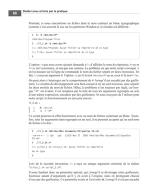 Shells Linux et Unix par la pratique
66
Pourtant, si nous rencontrons un ﬁchier dont le nom contient un blanc typographique
(comme c’est souvent le cas sur les partitions Windows), le résultat est différent :
L’option -d que nous avons ajoutée demande à ls d’afﬁcher le nom du répertoire, Program
Files en l’occurrence, et non pas son contenu. Le problème est que notre script a invoqué ls
en lui passant sur la ligne de commande le nom du ﬁchier séparé en deux morceaux. En
fait, ls a reçu en argument $1 l’option -d, en $2 le mot /mnt/dos/Program, et en $3 le mot Files.
On peut alors s’interroger sur le comportement de $* lorsqu’il est encadré par des guille-
mets. Le résultat du développement sera bien conservé en un seul morceau, sans séparer
les deux moitiés du nom de ﬁchier. Hélas, le problème n’est toujours pas réglé, car lors-
que "$*" est évalué, il est remplacé par la liste de tous les arguments regroupés au sein
d’une même expression, encadrée par des guillemets. Si nous essayons de l’utiliser pour
notre script, le fonctionnement en sera pire encore :
ll_2.sh :
1 #! /bin/sh
2 ls -l "$*"
Ce script pourrait en effet fonctionner avec un nom de ﬁchier contenant un blanc. Toute-
fois, tous les arguments étant regroupés en un seul, il ne pourrait accepter qu’un seul nom
de ﬁchier à la fois :
Lors de la seconde invocation, ls a reçu un unique argument constitué de la chaîne
"script_1.sh script_2.sh".
Il nous faudrait donc un paramètre spécial, qui, lorsqu’il se développe entre guillemets,
fournisse autant d’arguments qu’il y en avait à l’origine, mais en protégeant chacun
d’eux par des guillemets. Ce paramètre existe et il est noté $@. Lorsqu’il n’est pas encadré
$ ls -d /mnt/dos/P*
/mnt/dos/Program Files
$ ./ll_1.sh -d /mnt/dos/P*
ls: /mnt/dos/Program: Aucun fichier ou répertoire de ce type
ls: Files: Aucun fichier ou répertoire de ce type
$
$ ./ll_2.sh /mnt/dos/Mes documents/Etiquettes CD.cdr
-rw-rw-r-- 1 cpb cpb 12610 Nov 27 2006 /mnt/dos/Mes documents/Etiquettes
CD.cdr
$ ./ll_2.sh c*
ls: script_1.sh script_2.sh: Aucun fichier ou répertoire
de ce type
$
 