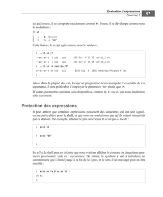 Évaluation d’expressions
CHAPITRE 3
67
de guillemets, il se comporte exactement comme $*. Sinon, il se développe comme nous
le souhaitons :
ll.sh :
1 #! /bin/sh
2 ls -l "$@"
Cette fois-ci, le script agit comme nous le voulons :
Ainsi, dans la plupart des cas, lorsqu’un programme devra manipuler l’ensemble de ces
arguments, il sera préférable d’employer le paramètre "$@" plutôt que $*.
D’autres paramètres spéciaux sont disponibles, comme $$, $! ou $?, que nous étudierons
ultérieurement.
Protection des expressions
Il peut arriver que certaines expressions possèdent des caractères qui ont une signiﬁ-
cation particulière pour le shell, et que nous ne souhaitions pas qu’ils soient interprétés
par ce dernier. Par exemple, afﬁcher le prix américain $5 n’est pas si facile :
En effet, le shell peut en déduire que nous voulons afﬁcher le contenu du cinquième para-
mètre positionnel, vide en l’occurrence. De même, le symbole # sert à introduire un
commentaire qui s’étend jusqu’à la ﬁn de la ligne, et le sens d’un message peut en être
modiﬁé :
$ ./ll.sh c*
-rwxr-xr-x 1 cpb cpb 560 Oct 4 13:23 script_1.sh
-rwxr-xr-x 1 cpb cpb 551 Oct 17 15:54 script_2.sh
$ ./ll.sh -d /mnt/dos/P*
dr-xr-xr-x 34 ccb ccb 8192 Aug 6 2006 /mnt/dos/Program Files
$
$ echo $5
$ echo "$5"
$
$ echo en Fa # ou en Si ?
en Fa
$
 