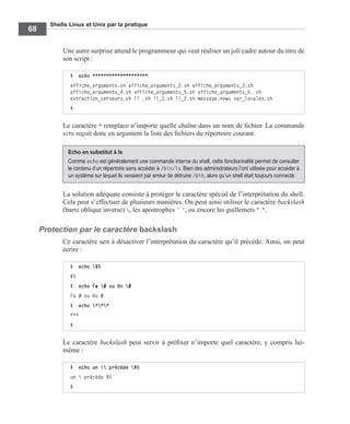 Shells Linux et Unix par la pratique
68
Une autre surprise attend le programmeur qui veut réaliser un joli cadre autour du titre de
son script :
Le caractère * remplace n’importe quelle chaîne dans un nom de ﬁchier. La commande
echo reçoit donc en argument la liste des ﬁchiers du répertoire courant.
La solution adéquate consiste à protéger le caractère spécial de l’interprétation du shell.
Cela peut s’effectuer de plusieurs manières. On peut ainsi utiliser le caractère backslash
(barre oblique inverse) , les apostrophes ' ', ou encore les guillemets " ".
Protection par le caractère backslash
Ce caractère sert à désactiver l’interprétation du caractère qu’il précède. Ainsi, on peut
écrire :
Le caractère backslash peut servir à préﬁxer n’importe quel caractère, y compris lui-
même :
$ echo ********************
affiche_arguments.sh affiche_arguments_2.sh affiche_arguments_3.sh
affiche_arguments_4.sh affiche_arguments_5.sh affiche_arguments_6. sh
extraction_serveurs.sh ll .sh ll_1.sh ll_2.sh message.news var_locales.sh
$
Echo en substitut à ls
Comme echo est généralement une commande interne du shell, cette fonctionnalité permet de consulter
le contenu d’un répertoire sans accéder à /bin/ls. Bien des administrateurs l’ont utilisée pour accéder à
un système sur lequel ils venaient par erreur de détruire /bin, alors qu’un shell était toujours connecté.
$ echo $5
$5
$ echo Fa # ou Do #
Fa # ou Do #
$ echo ***
***
$
$ echo un  précède $5
un  précède $5
$
 