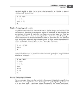 Évaluation d’expressions
CHAPITRE 3
69
Lorsqu’il précède un retour chariot, le backslash a pour effet de l’éliminer et la saisie
continue sur la ligne suivante.
Protection par apostrophes
La protection des expressions par un backslash qui précède chaque caractère spécial est
parfois un peu fastidieuse et on lui préfère souvent le mécanisme de protection par des
apostrophes, qui permet de manipuler toute l’expression en une seule fois. Entre des
apostrophes, tous les caractères rencontrés perdent leur signiﬁcation spéciale. Cela signi-
ﬁe que le backslash est un caractère comme les autres, et que l’on ne peut pas l’employer
pour protéger une apostrophe. Le seul caractère qui ne puisse pas être inclus dans une
chaîne protégée par des apostrophes est donc l’apostrophe elle-même.
Lorsqu’un retour chariot est présent dans une chaîne entre apostrophes, la représentation
du code est inchangée :
Protection par guillemets
La protection par des apostrophes est totale, chaque caractère gardant sa signiﬁcation
littérale (on parle de protection forte). Il arrive pourtant que l’on préfère quelque chose
d’un peu moins strict. La protection par les guillemets est plus adaptée dans ce cas,
$ echo début 
> et fin.
début et fin.
$
$ echo ’#$"&>|’
#$"&>|
$
$ echo ’début
> milieu
> et fin’
début
milieu
et fin
$
 