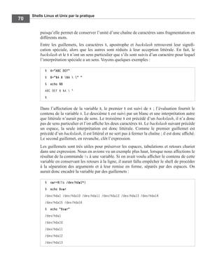 Shells Linux et Unix par la pratique
70
puisqu’elle permet de conserver l’unité d’une chaîne de caractères sans fragmentation en
différents mots.
Entre les guillemets, les caractères $, apostrophe et backslash retrouvent leur signiﬁ-
cation spéciale, alors que les autres sont réduits à leur acception littérale. En fait, le
backslash et le $ n’ont un sens particulier que s’ils sont suivis d’un caractère pour lequel
l’interprétation spéciale a un sens. Voyons quelques exemples :
Dans l’affectation de la variable B, le premier $ est suivi de A ; l’évaluation fournit le
contenu de la variable A. Le deuxième $ est suivi par un blanc et une interprétation autre
que littérale n’aurait pas de sens. Le troisième $ est précédé d’un backslash, il n’a donc
pas de sens particulier et l’on afﬁche les deux caractères $A. Le backslash suivant précède
un espace, la seule interprétation est donc littérale. Comme le premier guillemet est
précédé d’un backslash, il est littéral et ne sert pas à fermer la chaîne ; il est donc afﬁché.
Le second guillemet, en revanche, clôt l’expression.
Les guillemets sont très utiles pour préserver les espaces, tabulations et retours chariot
dans une expression. Nous en avions vu un exemple plus haut, lorsque nous affections le
résultat de la commande ls à une variable. Si on avait voulu afﬁcher le contenu de cette
variable en conservant les retours à la ligne, il aurait fallu empêcher le shell de procéder
à la séparation des arguments et à leur remise en forme, séparés par des espaces. On
aurait donc encadré la variable par des guillemets :
$ A="ABC DEF"
$ B="$A $ $A  " "
$ echo $B
ABC DEF $ $A  "
$
$ var=$(ls /dev/hda1*)
$ echo $var
/dev/hda1 /dev/hda10 /dev/hda11 /dev/hda12 /dev/hda13 /dev/hda14
/dev/hda15 /dev/hda16
$ echo "$var"
/dev/hda1
/dev/hda10
/dev/hda11
/dev/hda12
/dev/hda13
 