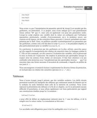 Évaluation d’expressions
CHAPITRE 3
71
Nous avons vu que l’interprétation du paramètre spécial $@, lorsqu’il est encadré par des
guillemets, est particulière. À ce propos, nous avons indiqué qu’il vaut généralement
mieux utiliser "$@" que $*, mais cela est également vrai pour des paramètres isolés.
Lorsqu’un script emploie une variable dont la valeur est conﬁgurée par l’utilisateur
(paramètres positionnels, variable d’environnement, etc.), la prudence envers son
contenu est de rigueur, car des caractères blancs peuvent s’y trouver, perturbant son inter-
prétation par le shell. Ainsi, on préférera encadrer systématiquement ces paramètres par
des guillemets, comme cela a été fait dans le script rm_secure.sh du précédent chapitre, et
plus particulièrement pour sa variable $sauvegarde_rm.
En conclusion, la protection par des guillemets est la plus utilisée, peut-être parce
qu’elle rappelle la manipulation des chaînes de caractères dans les langages comme le
C. Elle est très commode, car elle conserve l’évaluation des variables, tout en préservant
la mise en forme de l’expression. On emploie la protection par apostrophes lorsque le
respect strict du contenu d’une chaîne est nécessaire. Il faut faire attention à ne pas
confondre cette protection avec l’encadrement par des apostrophes inverses ` ` que l’on
rencontre dans une forme ancienne d’invocation de commande, à laquelle on préfère de
nos jours $( ).
Nous encourageons vivement le lecteur à expérimenter les diverses formes de protection,
en incluant dans ses chaînes des caractères spéciaux ($, &, <, ", etc.).
Tableaux
Nous n’avons évoqué, jusqu’à présent, que des variables scalaires. Les shells récents
permettent toutefois de manipuler des tableaux qui contiennent autant de données qu’on
le souhaite (la seule limitation étant celle de la mémoire du système). Nous avons
repoussé la présentation des tableaux à la ﬁn de ce chapitre, car ils ne présentent aucune
difﬁculté d’assimilation, et nous allons rapidement voir leurs particularités par rapport
aux constructions étudiées jusqu’ici. La notation :
tableau[i]=valeur
a pour effet de déﬁnir un emplacement mémoire pour la ie case du tableau, et de la
remplir avec la valeur voulue. La consultation se fera ainsi :
${tableau[i]}
Les accolades sont obligatoires pour éviter les ambiguïtés avec ${tableau}[i].
/dev/hda14
/dev/hda15
/dev/hda16
$
 