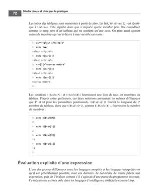 Shells Linux et Unix par la pratique
72
Les index des tableaux sont numérotés à partir de zéro. En fait, ${tableau[0]} est identi-
que à $tableau. Cela signiﬁe donc que n’importe quelle variable peut être considérée
comme le rang zéro d’un tableau qui ne contient qu’une case. On peut aussi ajouter
autant de membres qu’on le désire à une variable existante :
Les notations ${table[*]} et ${table[@]} fournissent une liste de tous les membres du
tableau. Placées entre guillemets, ces deux notations présentent les mêmes différences
que $* et $@ pour les paramètres positionnels. ${#table[i]} fournit la longueur du ie
membre du tableau, alors que ${#table[*]}, comme ${#table[@]}, fournissent le nombre
de membres :
Évaluation explicite d’une expression
L’une des grosses différences entre les langages compilés et les langages interprétés est
qu’il est généralement possible, avec ces derniers, de construire de toutes pièces une
expression, puis de l’évaluer comme s’il s’agissait d’une partie du programme en cours.
Ce mécanisme est très utile dans les langages d’intelligence artiﬁcielle comme Lisp.
$ var="valeur originale"
$ echo $var
valeur originale
$ echo ${var[0]}
valeur originale
$ var[1]="nouveau membre"
$ echo ${var[0]}
valeur originale
$ echo ${var[1]}
nouveau membre
$
$ echo ${#var[@]}
2
$ echo ${#var[*]}
2
$ echo ${#var[0]}
16
$ echo ${#var[1]}
14
$
 