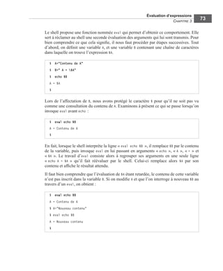 Évaluation d’expressions
CHAPITRE 3
73
Le shell propose une fonction nommée eval qui permet d’obtenir ce comportement. Elle
sert à réclamer au shell une seconde évaluation des arguments qui lui sont transmis. Pour
bien comprendre ce que cela signiﬁe, il nous faut procéder par étapes successives. Tout
d’abord, on déﬁnit une variable A, et une variable B contenant une chaîne de caractères
dans laquelle on trouve l’expression $A.
Lors de l’affectation de B, nous avons protégé le caractère $ pour qu’il ne soit pas vu
comme une consultation du contenu de A. Examinons à présent ce qui se passe lorsqu’on
invoque eval avant echo :
En fait, lorsque le shell interprète la ligne « eval echo $B », il remplace $B par le contenu
de la variable, puis invoque eval en lui passant en arguments « echo », « A », « = » et
« $A ». Le travail d’eval consiste alors à regrouper ses arguments en une seule ligne
« echo A = $A » qu’il fait réévaluer par le shell. Celui-ci remplace alors $A par son
contenu et afﬁche le résultat attendu.
Il faut bien comprendre que l’évaluation de $A étant retardée, le contenu de cette variable
n’est pas inscrit dans la variable B. Si on modiﬁe A et que l’on interroge à nouveau $B au
travers d’un eval, on obtient :
$ A="Contenu de A"
$ B=" A = $A"
$ echo $B
A = $A
$
$ eval echo $B
A = Contenu de A
$
$ eval echo $B
A = Contenu de A
$ A="Nouveau contenu"
$ eval echo $B
A = Nouveau contenu
$
 