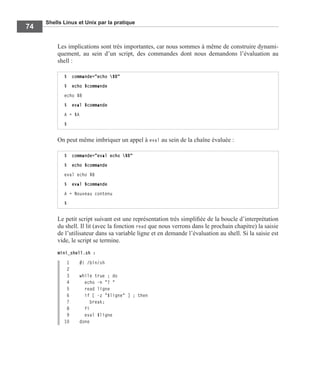 Shells Linux et Unix par la pratique
74
Les implications sont très importantes, car nous sommes à même de construire dynami-
quement, au sein d’un script, des commandes dont nous demandons l’évaluation au
shell :
On peut même imbriquer un appel à eval au sein de la chaîne évaluée :
Le petit script suivant est une représentation très simpliﬁée de la boucle d’interprétation
du shell. Il lit (avec la fonction read que nous verrons dans le prochain chapitre) la saisie
de l’utilisateur dans sa variable ligne et en demande l’évaluation au shell. Si la saisie est
vide, le script se termine.
mini_shell.sh :
1 #! /bin/sh
2
3 while true ; do
4 echo -n "? "
5 read ligne
6 if [ -z "$ligne" ] ; then
7 break;
8 fi
9 eval $ligne
10 done
$ commande="echo $B"
$ echo $commande
echo $B
$ eval $commande
A = $A
$
$ commande="eval echo $B"
$ echo $commande
eval echo $B
$ eval $commande
A = Nouveau contenu
$
 