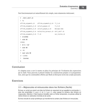 Évaluation d’expressions
CHAPITRE 3
75
Son fonctionnement est naturellement très simple, mais néanmoins intéressant :
Conclusion
Ce chapitre nous a servi à mettre en place les principes de l’évaluation des expressions
par le shell. Nous pouvons à présent étudier les constructions propres à la programma-
tion, ainsi que les commodités offertes par Bash ou Ksh pour écrire des scripts puissants.
Exercices
3.1 – Majuscules et minuscules dans les ﬁchiers (facile)
Écrivez un script qui prend une liste de ﬁchiers en argument et qui appelle la commande tr,
avec les ensembles [[:upper:]] et [[:lower:]], pour passer le contenu des ﬁchiers en
majuscules. Attention, il faut toujours travailler avec un ﬁchier temporaire, ne jamais utiliser le
même ﬁchier en redirection d’entrée et de sortie.
Écrivez ensuite le script symétrique qui transforme le contenu des ﬁchiers en minuscules.
$ ./mini_shell.sh
? ls
affiche_arguments.sh affiche_arguments_6.sh ll_1.sh
affiche_arguments_2.sh calcule_paques.sh ll_2.sh
affiche_arguments_3.sh calcule_paques_2.sh message.news
affiche_arguments_4.sh extraction_serveurs.sh mini_shell.sh
affiche_arguments_5.sh ll.sh var_locales.sh
? A=123456
? echo $A
123456
? B=‘A = $A’
? echo $B
A = $A
? eval echo $B
A = 123456
? (Entrée)
$
 