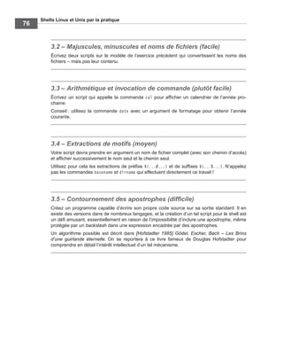 Shells Linux et Unix par la pratique
76
3.2 – Majuscules, minuscules et noms de ﬁchiers (facile)
Écrivez deux scripts sur le modèle de l’exercice précédent qui convertissent les noms des
ﬁchiers – mais pas leur contenu.
3.3 – Arithmétique et invocation de commande (plutôt facile)
Écrivez un script qui appelle la commande cal pour afﬁcher un calendrier de l’année pro-
chaine.
Conseil : utilisez la commande date avec un argument de formatage pour obtenir l’année
courante.
3.4 – Extractions de motifs (moyen)
Votre script devra prendre en argument un nom de ﬁchier complet (avec son chemin d’accès)
et afﬁcher successivement le nom seul et le chemin seul.
Utilisez pour cela les extractions de préﬁxe ${...#...} et de sufﬁxes ${...%...}. N’appelez
pas les commandes basename et dirname qui effectuent directement ce travail !
3.5 – Contournement des apostrophes (difﬁcile)
Créez un programme capable d’écrire son propre code source sur sa sortie standard. Il en
existe des versions dans de nombreux langages, et la création d’un tel script pour le shell est
un déﬁ amusant, essentiellement en raison de l’impossibilité d’inclure une apostrophe, même
protégée par un backslash dans une expression encadrée par des apostrophes.
Un algorithme possible est décrit dans [Hofstadter 1985] Gödel, Escher, Bach – Les Brins
d’une guirlande éternelle. On se reportera à ce livre fameux de Douglas Hofstadter pour
comprendre en détail l’intérêt intellectuel d’un tel mécanisme.
 