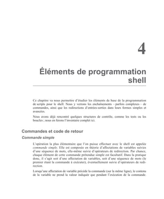 4
Éléments de programmation
shell
Ce chapitre va nous permettre d’étudier les éléments de base de la programmation
de scripts pour le shell. Nous y verrons les enchaînements – parfois complexes – de
commandes, ainsi que les redirections d’entrées-sorties dans leurs formes simples et
avancées.
Nous avons déjà rencontré quelques structures de contrôle, comme les tests ou les
boucles ; nous en ferons l’inventaire complet ici.
Commandes et code de retour
Commande simple
L’opération la plus élémentaire que l’on puisse effectuer avec le shell est appelée
commande simple. Elle est composée en théorie d’affectations de variables suivies
d’une séquence de mots, elle-même suivie d’opérateurs de redirection. Par chance,
chaque élément de cette commande prétendue simple est facultatif. Dans la pratique
donc, il s’agit soit d’une affectation de variables, soit d’une séquence de mots (le
premier étant la commande à exécuter), éventuellement suivie d’opérateurs de redi-
rection.
Lorsqu’une affectation de variable précède la commande (sur la même ligne), le contenu
de la variable ne prend la valeur indiquée que pendant l’exécution de la commande.
 