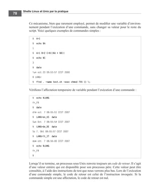 Shells Linux et Unix par la pratique
78
Ce mécanisme, bien que rarement employé, permet de modiﬁer une variable d’environ-
nement pendant l’exécution d’une commande, sans changer sa valeur pour le reste du
script. Voici quelques exemples de commandes simples :
Vériﬁons l’affectation temporaire de variable pendant l’exécution d’une commande :
Lorsqu’il se termine, un processus sous Unix renvoie toujours un code de retour. Il s’agit
d’une valeur entière qui est disponible pour son processus père. Cette valeur peut être
consultée, à l’aide des instructions de test que nous verrons plus bas. Lors de l’exécution
d’une commande simple, le code de retour est celui de l’instruction invoquée. Si la
commande simple est une affectation, le code de retour est nul.
$ A=1
$ echo $A
1
$ A=1 B=2 C=$(($A + $B))
$ echo $C
3
$ date
lun oct 23 09:53:57 CEST 2000
$ LANG=
$ find . -name test.sh -exec chmod 755 {} ;
$ echo $LANG
fr_FR
$ date
dim oct 7 08:55:51 CEST 2007
$ LANG=en_US date
Sun Oct 7 08:55:54 CEST 2007
$ LANG=de_DE date
So 7. Okt 08:55:57 CEST 2007
$ LANG=it_IT date
dom ott 7 08:56:00 CEST 2007
$ echo $LANG
fr_FR
$
 