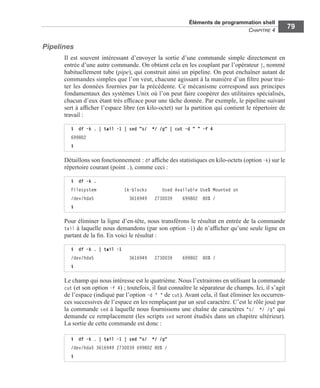 Éléments de programmation shell
CHAPITRE 4
79
Pipelines
Il est souvent intéressant d’envoyer la sortie d’une commande simple directement en
entrée d’une autre commande. On obtient cela en les couplant par l’opérateur |, nommé
habituellement tube (pipe), qui construit ainsi un pipeline. On peut enchaîner autant de
commandes simples que l’on veut, chacune agissant à la manière d’un ﬁltre pour trai-
ter les données fournies par la précédente. Ce mécanisme correspond aux principes
fondamentaux des systèmes Unix où l’on peut faire coopérer des utilitaires spécialisés,
chacun d’eux étant très efﬁcace pour une tâche donnée. Par exemple, le pipeline suivant
sert à afﬁcher l’espace libre (en kilo-octet) sur la partition qui contient le répertoire de
travail :
Détaillons son fonctionnement : df afﬁche des statistiques en kilo-octets (option -k) sur le
répertoire courant (point .), comme ceci :
Pour éliminer la ligne d’en-tête, nous transférons le résultat en entrée de la commande
tail à laquelle nous demandons (par son option -1) de n’afﬁcher qu’une seule ligne en
partant de la ﬁn. En voici le résultat :
Le champ qui nous intéresse est le quatrième. Nous l’extrairons en utilisant la commande
cut (et son option -f 4) ; toutefois, il faut connaître le séparateur de champs. Ici, il s’agit
de l’espace (indiqué par l’option -d " " de cut). Avant cela, il faut éliminer les occurren-
ces successives de l’espace en les remplaçant par un seul caractère. C’est le rôle joué par
la commande sed à laquelle nous fournissons une chaîne de caractères "s/  */ /g" qui
demande ce remplacement (les scripts sed seront étudiés dans un chapitre ultérieur).
La sortie de cette commande est donc :
$ df -k . | tail -1 | sed "s/ */ /g" | cut -d " " -f 4
699802
$
$ df -k .
Filesystem 1k-blocks Used Available Use% Mounted on
/dev/hda5 3616949 2730039 699802 80% /
$
$ df -k . | tail -1
/dev/hda5 3616949 2730039 699802 80% /
$
$ df -k . | tail -1 | sed "s/ */ /g"
/dev/hda5 3616949 2730039 699802 80% /
$
 