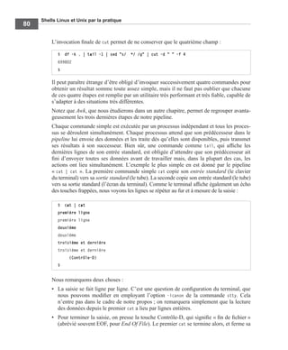 Shells Linux et Unix par la pratique
80
L’invocation ﬁnale de cut permet de ne conserver que le quatrième champ :
Il peut paraître étrange d’être obligé d’invoquer successivement quatre commandes pour
obtenir un résultat somme toute assez simple, mais il ne faut pas oublier que chacune
de ces quatre étapes est remplie par un utilitaire très performant et très ﬁable, capable de
s’adapter à des situations très différentes.
Notez que Awk, que nous étudierons dans un autre chapitre, permet de regrouper avanta-
geusement les trois dernières étapes de notre pipeline.
Chaque commande simple est exécutée par un processus indépendant et tous les proces-
sus se déroulent simultanément. Chaque processus attend que son prédécesseur dans le
pipeline lui envoie des données et les traite dès qu’elles sont disponibles, puis transmet
ses résultats à son successeur. Bien sûr, une commande comme tail, qui afﬁche les
dernières lignes de son entrée standard, est obligée d’attendre que son prédécesseur ait
ﬁni d’envoyer toutes ses données avant de travailler mais, dans la plupart des cas, les
actions ont lieu simultanément. L’exemple le plus simple en est donné par le pipeline
« cat | cat ». La première commande simple cat copie son entrée standard (le clavier
du terminal) vers sa sortie standard (le tube). La seconde copie son entrée standard (le tube)
vers sa sortie standard (l’écran du terminal). Comme le terminal afﬁche également un écho
des touches frappées, nous voyons les lignes se répéter au fur et à mesure de la saisie :
Nous remarquons deux choses :
• La saisie se fait ligne par ligne. C’est une question de conﬁguration du terminal, que
nous pouvons modiﬁer en employant l’option -icanon de la commande stty. Cela
n’entre pas dans le cadre de notre propos ; on remarquera simplement que la lecture
des données depuis le premier cat a lieu par lignes entières.
• Pour terminer la saisie, on presse la touche Contrôle-D, qui signiﬁe « ﬁn de ﬁchier »
(abrévié souvent EOF, pour End Of File). Le premier cat se termine alors, et ferme sa
$ df -k . | tail -1 | sed "s/ */ /g" | cut -d " " -f 4
699802
$
$ cat | cat
première ligne
première ligne
deuxième
deuxième
troisième et dernière
troisième et dernière
(Contrôle-D)
$
 