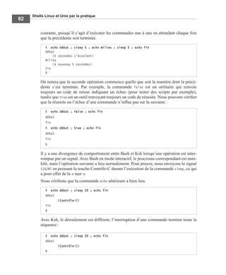 Shells Linux et Unix par la pratique
82
courante, puisqu’il s’agit d’exécuter les commandes une à une en attendant chaque fois
que la précédente soit terminée.
On notera que la seconde opération commence quelle que soit la manière dont la précé-
dente s’est terminée. Par exemple, la commande false est un utilitaire qui renvoie
toujours un code de retour indiquant un échec (pour tester des scripts par exemple),
tandis que true est un outil renvoyant toujours un code de réussite. Nous pouvons vériﬁer
que la réussite ou l’échec d’une commande n’inﬂue pas sur la suivante :
Il y a une divergence de comportement entre Bash et Ksh lorsqu’une opération est inter-
rompue par un signal. Avec Bash en mode interactif, le processus correspondant est anni-
hilé, mais l’opération suivante a lieu normalement. Pour preuve, nous envoyons le signal
SIGINT en pressant la touche Contrôle-C durant l’exécution de la commande sleep, ce qui
a pour effet de la « tuer ».
Nous vériﬁons que la commande echo ultérieure a bien lieu.
Avec Ksh, le déroulement est différent, l’interruption d’une commande termine toute la
séquence :
$ echo début ; sleep 5 ; echo milieu ; sleep 5 ; echo fin
début
  (5 secondes s’écoulent)
milieu
  (à nouveau 5 secondes)
fin
$
$ echo début ; false ; echo fin
début
fin
$ echo début ; true ; echo fin
début
fin
$
$ echo début ; sleep 20 ; echo fin
début
(Contrôle-C)
fin
$
$ echo début ; sleep 20 ; echo fin
début
(Contrôle-C)
$
 