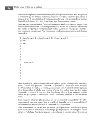 Shells Linux et Unix par la pratique
84
erreur mais simplement une information signiﬁcative pour l’utilisateur. Elle indique que
la commande qui est dotée du numéro de processus 6437 passe à l’arrière-plan, et que le
numéro de job 1 lui est attribué. Symétriquement, lorsque cette commande se termine,
Bash afﬁche la ligne « [1]+ Done », suivie du nom du programme exécuté.
Nous pouvons bien vériﬁer que l’imbrication des deux boucles est correcte, les processus
s’exécutant simultanément. Il est alors possible de se livrer à une expérience intéressante
en « tuant » le pipeline en avant-plan avec Contrôle-C, alors que celui qui est à l’arrière-
plan continuera à se dérouler. Pour pimenter un peu l’action, nous lançons trois boucles
en parallèle.
Nous voyons qu’il y a bien deux jobs à l’arrière-plan et que les afﬁchages sont bien entre-
mêlés. Lorsque nous pressons Contrôle-C, le processus à l’avant-plan reçoit le signal
SIGINT qui le tue. Il s’agit de la boucle 3, qui disparaît alors. Comme le shell n’a plus de
job à l’avant-plan, il afﬁche son symbole d’invite ($). Malgré tout, les deux autres
commandes continuent à boucler à l’arrière-plan et afﬁchent leurs messages réguliè-
rement, ce qui explique la séquence de 1 et de 2 persistante, alors que le shell attend une
saisie.
Si un processus à l’arrière-plan essaie de lire sur son terminal, un signal SIGTTIN l’inter-
rompra sans le tuer pour autant (pour le réveiller, il faudra lui envoyer un signal SIGCONT
ou le ramener au premier plan avec la commande fg – foreground).
Dans de nombreux cas, on ne peut pas tolérer qu’un processus à l’arrière-plan puisse
écrire sur l’écran du terminal en même temps que le processus à l’avant-plan, venant
perturber l’afﬁchage. Pour éviter cela, on peut conﬁgurer le terminal aﬁn qu’il envoie un
$ ./boucle_arg.sh 1 & ./boucle_arg.sh 2 & ./boucle_arg.sh 3
[1] 6462
[2] 6463
1
2
3
1
2
3
(Contrôle-C)
$ 1
2
1
2
1
2
 
