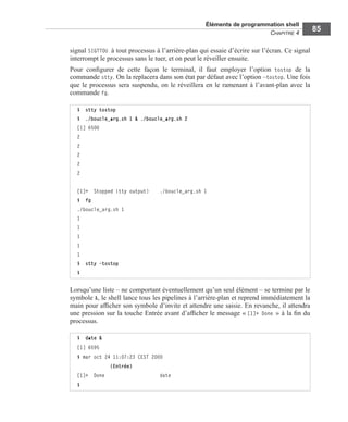 Éléments de programmation shell
CHAPITRE 4
85
signal SIGTTOU à tout processus à l’arrière-plan qui essaie d’écrire sur l’écran. Ce signal
interrompt le processus sans le tuer, et on peut le réveiller ensuite.
Pour conﬁgurer de cette façon le terminal, il faut employer l’option tostop de la
commande stty. On la replacera dans son état par défaut avec l’option –tostop. Une fois
que le processus sera suspendu, on le réveillera en le ramenant à l’avant-plan avec la
commande fg.
Lorsqu’une liste – ne comportant éventuellement qu’un seul élément – se termine par le
symbole &, le shell lance tous les pipelines à l’arrière-plan et reprend immédiatement la
main pour afﬁcher son symbole d’invite et attendre une saisie. En revanche, il attendra
une pression sur la touche Entrée avant d’afﬁcher le message « [1]+ Done » à la ﬁn du
processus.
$ stty tostop
$ ./boucle_arg.sh 1 & ./boucle_arg.sh 2
[1] 6500
2
2
2
2
2
[1]+ Stopped (tty output) ./boucle_arg.sh 1
$ fg
./boucle_arg.sh 1
1
1
1
1
1
$ stty -tostop
$
$ date &
[1] 6595
$ mar oct 24 11:07:23 CEST 2000
(Entrée)
[1]+ Done date
$
 