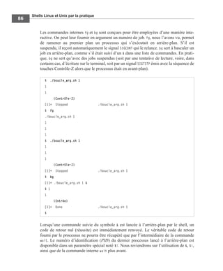 Shells Linux et Unix par la pratique
86
Les commandes internes fg et bg sont conçues pour être employées d’une manière inte-
ractive. On peut leur fournir en argument un numéro de job. fg, nous l’avons vu, permet
de ramener au premier plan un processus qui s’exécutait en arrière-plan. S’il est
suspendu, il reçoit automatiquement le signal SIGCONT qui le relance. bg sert à basculer un
job en arrière-plan, comme s’il était suivi d’un & dans une liste de commandes. En prati-
que, bg ne sert qu’avec des jobs suspendus (soit par une tentative de lecture, voire, dans
certains cas, d’écriture sur le terminal, soit par un signal SIGTSTP émis avec la séquence de
touches Contrôle-Z alors que le processus était en avant-plan).
Lorsqu’une commande suivie du symbole & est lancée à l’arrière-plan par le shell, un
code de retour nul (réussite) est immédiatement renvoyé. Le véritable code de retour
fourni par le processus ne pourra être récupéré que par l’intermédiaire de la commande
wait. Le numéro d’identiﬁcation (PID) du dernier processus lancé à l’arrière-plan est
disponible dans un paramètre spécial noté $!. Nous reviendrons sur l’utilisation de &, $!,
ainsi que de la commande interne wait plus avant.
$ ./boucle_arg.sh 1
1
1
(Contrôle-Z)
[1]+ Stopped ./boucle_arg.sh 1
$ fg
./boucle_arg.sh 1
1
1
1
$ ./boucle_arg.sh 1
1
1
1
(Contrôle-Z)
[1]+ Stopped ./boucle_arg.sh 1
$ bg
[1]+ ./boucle_arg.sh 1 &
$ 1
1
(Entrée)
[1]+ Done ./boucle_arg.sh 1
$
 