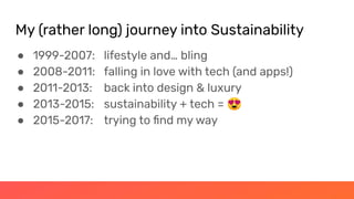 My (rather long) journey into Sustainability
● 1999-2007: lifestyle and… bling
● 2008-2011: falling in love with tech (and apps!)
● 2011-2013: back into design & luxury
● 2013-2015: sustainability + tech = 😍
● 2015-2017: trying to ﬁnd my way
 