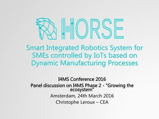 Smart Integrated Robotics System for
SMEs controlled by IoTs based on
Dynamic Manufacturing Processes
I4MS Conference 2016
Panel discussion on I4MS Phase 2 - "Growing the
ecosystem"
Amsterdam, 24th March 2016
Christophe Leroux – CEA
 