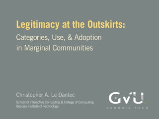 Legitimacy at the Outskirts:
Categories, Use, & Adoption
in Marginal Communities




Christopher A. Le Dantec
School of Interactive Computing & College of Computing
Georgia Institute of Technology
 