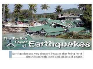 Earthquakes are very dangers because they bring lot of destruction with them and kill lots of people  