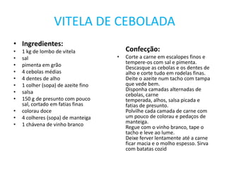 VITELA DE CEBOLADAIngredientes:1 kg de lombo de vitelasalpimenta em grão4 cebolas médias4 dentes de alho1 colher (sopa) de azeite finosalsa150 g de presunto com pouco sal, cortado em fatias finascolorau doce4 colheres (sopa) de manteiga1 chávena de vinho brancoConfecção:Corte a carne em escalopes finos e tempere-os com sal e pimenta.Descasque as cebolas e os dentes de alho e corte tudo em rodelas finas.Deite o azeite num tacho com tampa que vede bem.Disponha camadas alternadas de cebolas, carne temperada, alhos, salsa picada e fatias de presunto.Polvilhe cada camada de carne com um pouco de colorau e pedaços de manteiga.Regue com o vinho branco, tape o tacho e leve ao lume.Deixe ferver lentamente até a carne ficar macia e o molho espesso. Sirva com batatas cozid