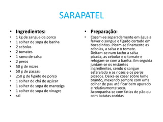 SARAPATELIngredientes:1 kg de sangue de porco1 colher de sopa de banha2 cebolas2 tomates1 ramo de salsa2 peros50 g de nozes50 g de passas250 g de fígado de porco1 colher de chá de açúcar1 colher de sopa de manteiga1 colher de sopa de vinagresalPreparação:Cozem-se separadamente em água a ferver o sangue e fígado cortado em bocadinhos. Picam-se finamente as cebolas, a salsa e o tomate.Deitam-se num tacho a salsa picada, as cebolas e o tomate e refogam-se com a banha. Em seguida juntam-se os restantes ingredientes, sendo o sangue esfarelado e as nozes e os peros picados. Deixa-se cozer sobre lume brando, mexendo sempre com uma colher de pau até ficar bem apurado e relativamente seco.Acompanha-se com fatias de pão ou com batatas cozidas