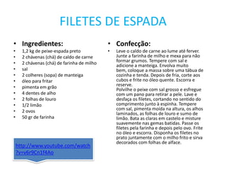 http://www.youtube.com/watch?v=v6r9Cn1f4AoFILETES DE ESPADAIngredientes:1,2 kg de peixe-espada preto2 chávenas (chá) de caldo de carne2 chávenas (chá) de farinha de milhosal2 colheres (sopa) de manteigaóleo para fritarpimenta em grão4 dentes de alho2 folhas de louro1/2 limão2 ovos50 gr de farinhaConfecção:Leve o caldo de carne ao lume até ferver. Junte a farinha de milho e mexa para não formar grumos. Tempere com sal e adicione a manteiga. Envolva muito bem, coloque a massa sobre uma tábua de cozinha e tenda. Depois de fria, corte aos cubos e frite no óleo quente. Escorra e reserve.Polvilhe o peixe com sal grosso e esfregue com um pano para retirar a pele. Lave e desfaça os filetes, cortando no sentido do comprimento junto à espinha. Tempere com sal, pimenta moída na altura, os alhos laminados, as folhas de louro e sumo de limão. Bata as claras em castelo e misture suavemente nas gemas batidas. Passe os filetes pela farinha e depois pelo ovo. Frite no óleo e escorra. Disponha os filetes no prato juntamente com o milho frito e sirva decorados com folhas de alface.