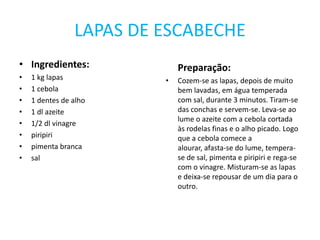 LAPAS DE ESCABECHEIngredientes:1 kg lapas1 cebola1 dentes de alho1 dl azeite1/2 dl vinagrepiripiripimenta brancasalPreparação:Cozem-se as lapas, depois de muito bem lavadas, em água temperada com sal, durante 3 minutos. Tiram-se das conchas e servem-se. Leva-se ao lume o azeite com a cebola cortada às rodelas finas e o alho picado. Logo que a cebola comece a alourar, afasta-se do lume, tempera-se de sal, pimenta e piripiri e rega-se com o vinagre. Misturam-se as lapas e deixa-se repousar de um dia para o outro.