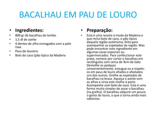 BACALHAU EM PAU DE LOUROIngredientes:800 gr de bacalhau do lombo1,5 dl de azeite4 dentes de alho esmagados com a pele roxaPaus de loureiroBolo do caco (pão típico da MadeiraPreparação:Esta é uma receita à moda da Madeira e que inclui bolo de caco, o pão típico daquela região autónoma, feito para acompanhar as espetadas da região. Mas pode encontrar este ingrediente em algumas casas especiais ou supermercados. Para confeccionar este prato, comece por cortar o bacalhau em rectângulos com cerca de 4cm de lado. Demolhe os pedaços convenientemente, enxugue-os e espete-os em paus de louro afiados e afastados uns dos outros. Grelhe as espetadas de bacalhau na brasa. Aqueça o azeite com os alhos e sirva este molho á parte. Acompanhe com bolo de caco. Esta é uma forma muito simples de assar o bacalhau (na grelha). O bacalhau adquire um pouco o gosto do louro, o que o torna ainda mais saboroso.