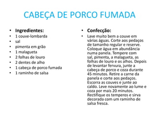  CABEÇA DE PORCO FUMADAIngredientes:1 couve-lombardasalpimenta em grão1 malagueta2 folhas de louro2 dentes de alho1 cabeça de porco fumada1 raminho de salsaConfecção:Lave muito bem a couve em várias águas. Corte aos pedaços de tamanho regular e reserve.Coloque água em abundância numa panela. Tempere com sal, pimenta, a malagueta, as folhas de louro e os alhos. Depois de levantar fervura, junte a cabeça de porco e coza durante 45 minutos. Retire a carne da panela e corte aos pedaços. Escorra as couves e junte ao caldo. Leve novamente ao lume e coza por mais 20 minutos. Rectifique os temperos e sirva decorada com um raminho de salsa fresca.