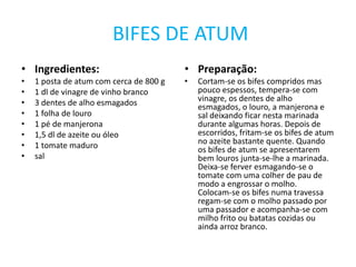  BIFES DE ATUMIngredientes:1 posta de atum com cerca de 800 g1 dl de vinagre de vinho branco3 dentes de alho esmagados1 folha de louro1 pé de manjerona1,5 dl de azeite ou óleo1 tomate madurosalPreparação:Cortam-se os bifes compridos mas pouco espessos, tempera-se com vinagre, os dentes de alho esmagados, o louro, a manjerona e sal deixando ficar nesta marinada durante algumas horas. Depois de escorridos, fritam-se os bifes de atum no azeite bastante quente. Quando os bifes de atum se apresentarem bem louros junta-se-lhe a marinada. Deixa-se ferver esmagando-se o tomate com uma colher de pau de modo a engrossar o molho. Colocam-se os bifes numa travessa regam-se com o molho passado por uma passador e acompanha-se com milho frito ou batatas cozidas ou ainda arroz branco.