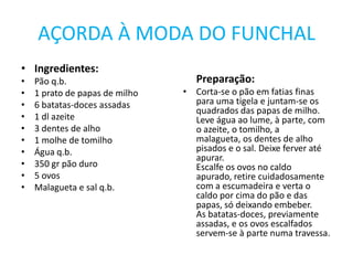 AÇORDA À MODA DO FUNCHALIngredientes:Pão q.b.1 prato de papas de milho6 batatas-doces assadas1 dl azeite3 dentes de alho1 molhe de tomilhoÁgua q.b.350 gr pão duro5 ovosMalagueta e sal q.b.Preparação:Corta-se o pão em fatias finas para uma tigela e juntam-se os quadrados das papas de milho.Leve água ao lume, à parte, com o azeite, o tomilho, a malagueta, os dentes de alho pisados e o sal. Deixe ferver até apurar.Escalfe os ovos no caldo apurado, retire cuidadosamente com a escumadeira e verta o caldo por cima do pão e das papas, só deixando embeber.As batatas-doces, previamente assadas, e os ovos escalfados servem-se à parte numa travessa.