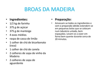BROAS DA MADEIRAIngredientes:1/2 kg de farinha375 g de açúcar375 g de manteiga4 ovos médiosraspa de casca de limão1 colher de chá de bicarbonato (rasa)1 colher de chá de canela2 colheres de sopa de vinho da Madeira2 colheres de sopa de aguardentePreparação:Amassam-se todos os ingredientes e com o preparado obtido estendem-se em pequenas bolas que se colocam num tabuleiro untado, bem espaçadas. Levam-se a cozer em forno bem quente durante cerca de 20 minutos.