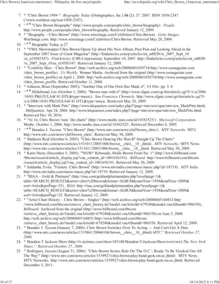Chris Brown (American entertainer) - Wikipedia, the free encyclopedia          http://en.wikipedia.org/wiki/Chris_Brown_(American_entertainer)


            7. ^ "Chris Brown 1989–". Biography Today (Omnigraphics, Inc.) 16 (2): 27. 2007. ISSN 1058-2347
               (//www.worldcat.org/issn/1058-2347) .
            8. ^ a b "Chris Brown Biography" (http://www.people.com/people/chris_brown/biography) . People.
               http://www.people.com/people/chris_brown/biography. Retrieved January 12, 2009.
            9. ^ "Biography – Chris Brown" (http://www.wireimage.com/Celebrities/Chris-Brown) . Getty Images.
               WireImage.com. http://www.wireimage.com/Celebrities/Chris-Brown. Retrieved May 28, 2009.
           10. ^ a b Biography Today, p.27
           11. ^ "VMA Showstopper Chris Brown Opens Up about His New Album, Past Pain and Looking Ahead in the
               September 2007 Issue of Giant Magazine" (http://findarticles.com/p/articles/mi_m0EIN/is_2007_Sept_10
               /ai_n19505347) . FindArticles (CBS Corporation). September 10, 2007. http://findarticles.com/p/articles/mi_m0EIN
               /is_2007_Sept_10/ai_n19505347. Retrieved January 12, 2009.
           12. ^ "Celebrity Bios – Chris Brown" (http://web.archive.org/web/20080401030734/http://www.usmagazine.com
               /chris_brown_profile) . Us Weekly. Wenner Media. Archived from the original (http://www.usmagazine.com
               /chris_brown_profile) on April 1, 2008. http://web.archive.org/web/20080401030734/http://www.usmagazine.com
               /chris_brown_profile. Retrieved October 11, 2008.
           13. ^ Johnson, Brian (September 2005), "Another One of Our Own Has Made it", VA Vibe: pp. 5–8
           14. ^ a b Hildebrand, Lee (October 1, 2006). "Brown runs with it" (http://www.sfgate.com/cgi-bin/article.cgi?f=/c/a/2006
               /10/01/PKG5ULA4C41.DTL&type=music) . San Francisco Chronicle. http://www.sfgate.com/cgi-bin/article.cgi?f=
               /c/a/2006/10/01/PKG5ULA4C41.DTL&type=music. Retrieved May 28, 2009.
           15. ^ "Interview with Mark Pitts" (http://www.hitquarters.com/index.php3?page=intrview/opar/intrview_MarkPitts.html)
               . HitQuarters. Apr 24, 2006. http://www.hitquarters.com/index.php3?page=intrview/opar/intrview_MarkPitts.html.
               Retrieved Dec 10, 2010.
           16. ^ "At 16, Chris Brown ‘runs’ the charts" (http://www.msnbc.msn.com/id/10382525/) . Microsoft Corporation.
               Msnbc. October 1, 2006. http://www.msnbc.msn.com/id/10382525/. Retrieved December 8, 2005.
           17. ^ a b Brandee J. Tecson. "Chris Brown" (http://www.mtv.com/news/yhif/brown_chris/) . MTV Networks. MTV.
               http://www.mtv.com/news/yhif/brown_chris/. Retrieved May 30, 2009.
           18. ^ Shaheem Reid (October 6, 2005). "Chris Brown Dancing His 'Run It!' Straight Up The Charts"
               (http://www.mtv.com/news/articles/1511011/20051006/brown__chris__18_.jhtml) . MTV Networks. MTV News.
               http://www.mtv.com/news/articles/1511011/20051006/brown__chris__18_.jhtml. Retrieved May 30, 2009.
           19. ^ Katie Hasty (December 5, 2005). "'NOW!' Rebounds, Holds Brown From No. 1" (http://www.billboard.com
               /bbcom/esearch/article_display.jsp?vnu_content_id=1001656191) . Billboard. http://www.billboard.com/bbcom
               /esearch/article_display.jsp?vnu_content_id=1001656191. Retrieved May 30, 2009.
           20. ^ Saldanha, Evita. "Feature: Chris Brown" (http://www.mtvindia.com/music/music.php?id=18719) . MTV India.
               http://www.mtvindia.com/music/music.php?id=18719. Retrieved January 12, 2009.
           21. ^ "RIAA – Gold & Platinum" (http://riaa.com/goldandplatinumdata.php?resultpage=1&
               table=SEARCH_RESULTS&artist=chris%20brown&format=ALBUM&startYear=1958&endYear=2009&
               sort=Artist&perPage=25) . RIAA. http://riaa.com/goldandplatinumdata.php?resultpage=1&
               table=SEARCH_RESULTS&artist=chris%20brown&format=ALBUM&startYear=1958&endYear=2009&
               sort=Artist&perPage=25. Retrieved January 12, 2009.
           22. ^ "Artist Chart History – Chris Brown – Singles" (http://web.archive.org/web/20080605160831/http:
               //www.billboard.com/bbcom/retrieve_chart_history.do?model.vnuArtistId=679240&model.vnuAlbumId=986558) .
               Billboard. Archived from the original (http://www.billboard.com/bbcom
               /retrieve_chart_history.do?model.vnuArtistId=679240&model.vnuAlbumId=986558) on June 5, 2008.
               http://web.archive.org/web/20080605160831/http://www.billboard.com/bbcom
               /retrieve_chart_history.do?model.vnuArtistId=679240&model.vnuAlbumId=986558. Retrieved April 12, 2009.
           23. ^ Brandee J. Tecson (January 7, 2006). Chris Brown Switches Over To Acting — And Can't Get A Date
               (http://www.mtv.com/news/articles/1519861/20060106/brown__chris__18_.jhtml) MTV.'.' Retrieved October 27,
               2008.
           24. ^ Brandon T Jackson Show (http://tv.nytimes.com/show/185108/Brandon-T-Jackson-Show/overview) The New York
               Times.'.' Retrieved October 27, 2008.
           25. ^ Rodriguez, Jayson (August 31, 2006). "Chris Brown Scores Role On 'The O.C.', Ready To Be 'Geeked Out All
               The Way'" (http://www.mtv.com/news/articles/1539927/chris-brown-play-band-geek-on-oc.jhtml) . MTV News.
               MTV Networks. http://www.mtv.com/news/articles/1539927/chris-brown-play-band-geek-on-oc.jhtml. Retrieved
               December 5, 2011.



10 of 17                                                                                                                  10/14/2012 4:11 PM
 