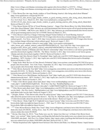 Chris Brown (American entertainer) - Wikipedia, the free encyclopedia            http://en.wikipedia.org/wiki/Chris_Brown_(American_entertainer)


                  (http://www.ivillage.com/rihannas-restraining-order-against-chris-brown-lifted/1-a-325572) . iVillage.
                  http://www.ivillage.com/rihannas-restraining-order-against-chris-brown-lifted/1-a-325572. Retrieved February 13,
                  2012.
            92.   ^ "Chris Brown flies into rage, breaks window at 'Good Morning America' after being asked about Rihanna"
                  (http://www.nydailynews.com/gossip/2011/03
                  /22/2011-03-22_chris_brown_rages_breaks_window_at_good_morning_america_after_being_asked_rihann.html) .
                  New York Daily News. March 22, 2011. http://www.nydailynews.com/gossip/2011/03
                  /22/2011-03-22_chris_brown_rages_breaks_window_at_good_morning_america_after_being_asked_rihann.html.
                  Retrieved March 22, 2011.
            93.   ^ "Chris Brown Storms Off Set of 'Good Morning America' – Singer Chris Brown Blows Up After Robin Roberts
                  Asks Him About Rihanna" (http://abcnews.go.com/Entertainment/chris-brown-storms-off-set-good-morning-america
                  /story?id=13193040) . ABCNews.com. March 22, 2011. http://abcnews.go.com/Entertainment/chris-brown-storms-
                  off-set-good-morning-america/story?id=13193040. Retrieved March 22, 2011.
            94.   ^ "Chris Brown Could Face Charges Following Alleged Violent Outburst at 'Good Morning America'"
                  (http://www.foxnews.com/entertainment/2011/03/22/singer-chris-brown-face-criminal-charges-following-violent-
                  outburst-good/) . Fox News. April 7, 2010. http://www.foxnews.com/entertainment/2011/03/22/singer-chris-brown-
                  face-criminal-charges-following-violent-outburst-good/. Retrieved August 5, 2011.
            95.   ^ "Chris Brown gets audited, ordered to meet judge" (http://www.nypost.com/p/pagesix
                  /chris_brown_gets_audited_ordered_wn8eeFHJT0DL96VB92Ty1I) . New York Post. http://www.nypost.com
                  /p/pagesix/chris_brown_gets_audited_ordered_wn8eeFHJT0DL96VB92Ty1I. Retrieved July 11, 2012.
            96.   ^ "A complete timeline of Rihanna and Chris Brown's relationship" (http://www.mirror.co.uk/3am/us-gossip/rihanna-
                  and-chris-brown-back-together-1360148) . The Mirror. October 4, 2012. http://www.mirror.co.uk/3am/us-gossip
                  /rihanna-and-chris-brown-back-together-1360148. Retrieved October 6, 2012.
            97.   ^ "Rihanna And Chris Brown's Road To Friendship" (http://rapfix.mtv.com/2012/10/05/rihanna-chris-brown-road-to-
                  friendship/) . MTV. October 5, 2012. http://rapfix.mtv.com/2012/10/05/rihanna-chris-brown-road-to-friendship/.
                  Retrieved October 6, 2012.
            98.   ^ "Judge Seeks More Review of Chris Brown's Probation" (http://www.nytimes.com/aponline/2012/09/24/us/ap-us-
                  people-chris-brown.html) . New York Times. September 24, 2012. http://www.nytimes.com/aponline/2012/09/24/us
                  /ap-us-people-chris-brown.html. Retrieved October 6, 2012.
            99.   ^ "Chris Brown, Karrueche Tran Split" (http://www.usmagazine.com/celebrity-news/news/chris-brown-karrueche-
                  tran-split-2012410) . Us Weekly. October 4, 2012. http://www.usmagazine.com/celebrity-news/news/chris-brown-
                  karrueche-tran-split-2012410. Retrieved October 6, 2012.
           100.   ^ "Chris Brown Loves Both Rihanna And Karreuche Tran" (http://rapfix.mtv.com/2012/10/05/chris-brown-loves-
                  rihanna-karreuche-tran/) . MTV. October 5, 2012. http://rapfix.mtv.com/2012/10/05/chris-brown-loves-rihanna-
                  karreuche-tran/. Retrieved October 6, 2012.
           101.   ^ "Video: Chris Brown speaks about nude photo" (http://www.worldstarhiphop.com/videos
                  /video.php?v=wshhC0Xt6fi224qBJYnS) . World Star Hip Hop. WorldStarHipHop.com.
                  http://www.worldstarhiphop.com/videos/video.php?v=wshhC0Xt6fi224qBJYnS. Retrieved August 9, 2012.
           102.   ^ "Chris Brown nude photo leaks" (http://www.hiphopjunkiez.com/2011/03/chris-brown-nude-photo-leaks-
                  see-pic.html) . Hip Hop Junkiez. HipHopJunkiez.com. http://www.hiphopjunkiez.com/2011/03/chris-brown-
                  nude-photo-leaks-see-pic.html. Retrieved August 9, 2012.
           103.   ^ Douglas, Robert. "Chris Brown talks about his naked picture" (http://www.hiphoprx.com/2011/03/17/chris-brown-
                  talks-about-his-picture-look-at-me-in-the-shower/) . Hip Hop Rx. HipHopRx.com. http://www.hiphoprx.com/2011/03
                  /17/chris-brown-talks-about-his-picture-look-at-me-in-the-shower/. Retrieved August 9, 2012.
           104.   ^ "Chris Brown / Drake Fight W.i.P. Nightclub Loses Liquor License" (http://www.tmz.com/2012/06/27/chris-
                  brown-drake-fight-wip-nightclut-liquor-license/) . TMZ. June 27, 2010. http://www.tmz.com/2012/06/27/chris-
                  brown-drake-fight-wip-nightclut-liquor-license/.
           105.   ^ a b "Chris Brown Releases Drake Diss Track" (http://www.rollingstone.com/music/news/chris-brown-releases-
                  drake-diss-track-20120630) . Rolling Stone. June 30, 2010. http://www.rollingstone.com/music/news/chris-brown-
                  releases-drake-diss-track-20120630.
           106.   ^ Devine, Dan (June 26, 2012). "Tony Parker now says he ‘almost lost [his] eye’ in Drake-Chris Brown brawl,
                  Spurs ‘very worried’" (http://sports.yahoo.com/blogs/nba-ball-dont-lie/tony-parker-now-says-almost-lost-eye-drake-
                  184418089--nba.html) . Ball Don't Lie (Yahoo! Sports). http://sports.yahoo.com/blogs/nba-ball-dont-lie/tony-parker-
                  now-says-almost-lost-eye-drake-184418089--nba.html. Retrieved July 11, 2012.
           107.   ^ "Woman hospitalised after 'nightclub brawl between Chris Brown and Drake over Rihanna' blames 'stupid famous


15 of 17                                                                                                                    10/14/2012 4:11 PM
 