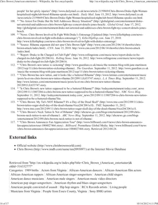 Chris Brown (American entertainer) - Wikipedia, the free encyclopedia            http://en.wikipedia.org/wiki/Chris_Brown_(American_entertainer)


                   people' for her grisly injuries" (http://www.dailymail.co.uk/news/article-2159869/Chris-Brown-Drake-fight-Woman-
                   hospitalised-nightclub-brawl-Rihanna-speaks-out.html) . Daily Mail. June 15, 2012. http://www.dailymail.co.uk
                   /news/article-2159869/Chris-Brown-Drake-fight-Woman-hospitalised-nightclub-brawl-Rihanna-speaks-out.html.
           108.    ^ "No Arrest For Drake But He Still Addresses Breezy Situation!" (http://globalgrind.com/entertainment/drake-
                   not-arrested-and-addresses-chris-brown-fight-nyc-concert-details-jones-beach) . Global Grind. June 17, 2012.
                   http://globalgrind.com/entertainment/drake-not-arrested-and-addresses-chris-brown-fight-nyc-concert-details-jones-
                   beach.
           109.    ^ "News: Chris Brown Involved In Fight With Drake’s Entourage [Updated (http://www.killerhiphop.com/news-
                   chris-brown-involved-in-fight-with-drakes-entourage/) "]. KillerHipHop.com. June 27, 2010.
                   http://www.killerhiphop.com/news-chris-brown-involved-in-fight-with-drakes-entourage/.
           110.    ^ "Source: Rihanna argument did not spur Chris Brown fight" (http://www.cnn.com/2012/06/14/showbiz/chris-
                   brown-attack/index.html) . CNN. June 15, 2010. http://www.cnn.com/2012/06/14/showbiz/chris-brown-attack
                   /index.html.
            111.   ^ "Report: Drake to Be Charged in Club Fight" (http://www.rollingstone.com/music/news/report-drake-to-be-
                   charged-in-club-fight-20120616) . Rolling Stone. June 16, 2012. http://www.rollingstone.com/music/news/report-
                   drake-to-be-charged-in-club-fight-20120616.
           112.    ^ "Chris Brown's new tattoo is sickening" (http://www.guardian.co.uk/music/the-womens-blog-with-jane-martinson
                   /2012/sep/11/chris-brown-tattoo-sickening-rihanna) . The Guardian. September 11, 2012. http://www.guardian.co.uk
                   /music/the-womens-blog-with-jane-martinson/2012/sep/11/chris-brown-tattoo-sickening-rihanna.
           113.    ^ "Chris Brown has new tattoo, and it looks like a battered Rihanna" (http://www.latimes.com/entertainment/music
                   /posts/la-et-ms-chris-brown-new-tattoo-rihanna-20120911,0,653747.story) . L.A. Times Blog. September 11, 2012.
                   http://www.latimes.com/entertainment/music/posts/la-et-ms-chris-brown-new-tattoo-rihanna-
                   20120911,0,653747.story.
           114.    ^ "Is Chris Brown's new tattoo supposed to be a battered Rihanna?" (http://todayentertainment.today.com/_news
                   /2012/09/11/13807204-is-chris-browns-new-tattoo-supposed-to-be-a-battered-rihanna?lite) . NBC News Blog.
                   September 11, 2012. http://todayentertainment.today.com/_news/2012/09/11/13807204-is-chris-browns-new-tattoo-
                   supposed-to-be-a-battered-rihanna?lite.
           115.    ^ "Chris Brown: My Tat's NOT Rihanna!!! It's a Day of the Dead Skull" (http://www.tmz.com/2012/09/11/chris-
                   brown-tattoo-sugar-skull-day-of-the-dead-rihanna/#ixzz26CD61u1I) . TMZ. September 11, 2012.
                   http://www.tmz.com/2012/09/11/chris-brown-tattoo-sugar-skull-day-of-the-dead-rihanna/#ixzz26CD61u1I.
           116.    ^ "Chris Brown’s Neck Tattoo Is Not of Rihanna" (http://abcnews.go.com/blogs/entertainment/2012/09/chris-
                   browns-neck-tattoo-is-not-of-rihanna/) . ABC News Blog. September 11, 2012. http://abcnews.go.com/blogs
                   /entertainment/2012/09/chris-browns-neck-tattoo-is-not-of-rihanna/.
           117.    ^ "Chris Brown Announces Fan Appreciation Tour" (http://www.billboard.com/#/news/chris-brown-announces-
                   fan-appreciation-tour-1004027466.story) . Billboard. Prometheus Global Media. http://www.billboard.com/#/news
                   /chris-brown-announces-fan-appreciation-tour-1004027466.story. Retrieved 2012-04-24.




                   Official website (http://www.chrisbrownworld.com)
                   Chris Brown (http://www.imdb.com/name/nm2093097/) at the Internet Movie Database



           Retrieved from "http://en.wikipedia.org/w/index.php?title=Chris_Brown_(American_entertainer)&
           oldid=516332777"
           Categories: 1989 births Actors from Virginia African-American dancers African-American film actors
            African-American rappers African-American singer-songwriters American child singers
            American dance musicians American male singers American music video directors
            American pop singer-songwriters American rhythm and blues singer-songwriters
            American people convicted of assault Hip hop singers RCA Records artists Living people
            Musicians from Virginia People from Essex County, Virginia Sony BMG artists


16 of 17                                                                                                                    10/14/2012 4:11 PM
 
