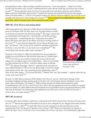 Chris Brown (American entertainer) - Wikipedia, the free encyclopedia      http://en.wikipedia.org/wiki/Chris_Brown_(American_entertainer)


          presented Brown with a video recording, and Pitts' reaction was: "I saw the potential ... I didn’t love all the
          records, but I loved his voice. It wasn’t a problem because I knew that he could sing, and I knew how to make
          records."[15] Brown ultimately chose Jive due to its successful work with then-young acts such as Britney
          Spears and Justin Timberlake. Brown stated, "I picked Jive because they had the best success with younger
          artists in the pop market, [...] I knew I was going to capture my African American audience, but Jive had a lot of
          strength in the pop area as well as longevity in careers."[14] Brown attended Essex High School i Virginia until
                                                                                            x                in
                                                                                 [
                                                                                 [10]
          early 2005, when he moved to New York to pursue his music career.

          2005–06: Chris Brown and acting debut

          After being signed to Jive Records in 2004, Brown started the recording
          process in February 2005. By May, there were 50 songs already recorded,
          14 of which were picked to the final track listing.[5] The singer worked with
          several producers and songwriters—Scott Storch, Cool & Dre and Jazze
          Pha among them—commenting that they "really believed in [him]".[16]
          Brown also made some input on the album, receiving co-writing credits of
          five tracks.[5] "I write about the things that 16 year olds go through every
          day," says Brown. "Like you just got in trouble for sneaking your girl into
          the house, or you can't drive, so you steal a car or something."[17] The
          whole album took less than eight weeks to produce.[17]

          Released on November 29, 2005, the self-titled Chris Brown debuted at
          number two on the Billboard 200 with first week sales of 154,000 copies.
          [18][19]
                   Chris Brown was a relative commercial success with the time;
          selling over two million copies in the United States—where it was certified
                                                                                      Brown performing at KISS 106.1
          two times platinum by the RIAA—and three million copies worldwide.
          [20][21]                                                                    Seattle Jingle Bell Bash 8,
                   The album's lead single, "Run It!", made Brown the first male act
                                                                                      December 4, 2005
          (since Montell Jordan in 1995) to have his debut single to reach the summit
          of the Billboard Hot 100—later remaining for four additionally weeks.[3]
          Three of the other singles—"Yo (Excuse Me Miss)," "Gimme That" and "Say Goodbye"—peaked within the top
          twenty at the same chart.[22]

          On June 13, 2006, Brown released a DVD entitled, Chris Brown's Journey, which shows footage of him
          traveling in England and Japan, getting ready for his first visit to the Grammy Awards, behind the scenes of his
          music videos and bloopers. On August 17, 2006 to further promote the album, Brown began his major
          co-headlining tour, The Up Close and Personal Tour. Due to the tour, production for his next album was pushed
          back two months. St. Jude Children's Research Hospital received $10,000 in ticket proceeds from Brown's 2006
          "Up Close & Personal" tour. Brown has made appearances on UPN's One on One and The N's Brandon T.
          Jackson Show on its pilot episode.[23][24]

          2007–08: Exclusive

          In January 2007, Brown landed a small role as a band geek in the fourth season of the American television series
          The O.C..[25] Brown then made his film debut in Stomp the Yard, alongside Ne-Yo, Meagan Good and Columbus
          Short on January 12, 2007.[26] In April 2007, Brown was the opening act for Beyoncé Knowles, on the
          Australian leg of her The Beyoncé Experience tour. On July 9, 2007, Brown was featured in an episode of
          MTV's My Super Sweet 16 (for the event, it was retitled: Chris Brown: My Super 18) celebrating his eighteenth


3 of 17                                                                                                               10/14/2012 4:11 PM
 