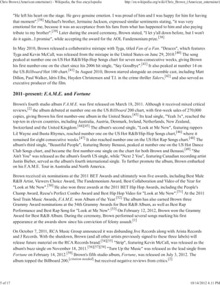 Chris Brown (American entertainer) - Wikipedia, the free encyclopedia      http://en.wikipedia.org/wiki/Chris_Brown_(American_entertainer)


          "He left his heart on the stage. He gave genuine emotion. I was proud of him and I was happy for him for having
          that moment".[38] Michael's brother, Jermaine Jackson, expressed similar sentiments stating, "it was very
          emotional for me, because it was an acceptance from his fans from what has happened to him and also paying
          tribute to my brother".[39] Later during the award ceremony, Brown stated, "I let y'all down before, but I won't
          do it again...I promise", while accepting the award for the AOL Fandemonium prize.[38]

          In May 2010, Brown released a collaborative mixtape with Tyga, titled Fan of a Fan. "Deuces", which features
          Tyga and Kevin McCall, was released from the mixtape in the United States on June 29, 2010.[40] The song
          peaked at number one on US Hot R&B/Hip-Hop Songs chart for seven non-consecutive weeks, giving Brown
          his first number-one on the chart since his 2006 hit single, "Say Goodbye".[41] It also peaked at number 14 on
          the US Billboard Hot 100 chart.[41] In August 2010, Brown starred alongside an ensemble cast, including Matt
          Dillon, Paul Walker, Idris Elba, Hayden Christensen and T.I. in the crime thriller Takers,[42] and also served as
          executive producer of the film.

          2011–present: F.A.M.E. and Fortune

          Brown's fourth studio album F.A.M.E. was first released on March 18, 2011. Although it received mixed critical
          reviews,[2] the album debuted at number one on the US Billboard 200 chart, with first-week sales of 270,000
          copies, giving Brown his first number-one album in the United States.[43] Its lead single, "Yeah 3x", reached the
          top-ten in eleven countries, including Australia, Austria, Denmark, Ireland, Netherlands, New Zealand,
          Switzerland and the United Kingdom.[44][45] The album's second single, "Look at Me Now", featuring rappers
          Lil Wayne and Busta Rhymes, reached number one on the US Hot R&B/Hip-Hop Songs chart,[46] where it
          remained for eight consecutive weeks.[47] It also reached number one on the US Hot Rap Songs chart.[48] The
          album's third single, "Beautiful People", featuring Benny Benassi, peaked at number one on the US Hot Dance
          Club Songs chart, and became the first number-one single on the chart for both Brown and Benassi.[49] "She
          Ain't You" was released as the album's fourth US single, while "Next 2 You", featuring Canadian recording artist
          Justin Bieber, served as the album's fourth international single. To further promote the album, Brown embarked
          on his F.A.M.E. Tour in Australia and North America.

          Brown received six nominations at the 2011 BET Awards and ultimately won five awards, including Best Male
          R&B Artist, Viewers Choice Award, The Fandemonium Award, Best Collaboration and Video of the Year for
          "Look at Me Now".[50] He also won three awards at the 2011 BET Hip Hop Awards, including the People's
          Champ Award, Reese's Perfect Combo Award and Best Hip Hop Video for "Look at Me Now".[51] At the 2011
          Soul Train Music Awards, F.A.M.E. won Album of the Year.[52] The album has also earned Brown three
          Grammy Award nominations at the 54th Grammy Awards for Best R&B Album, as well as Best Rap
          Performance and Best Rap Song for "Look at Me Now".[53] On February 12, 2012, Brown won the Grammy
          Award for Best R&B Album. During the ceremony, Brown performed several songs marking his first
          appearance at the awards show since his conviction of felony assault.[1]

          On October 7, 2011, RCA Music Group announced it was disbanding Jive Records along with Arista Records
          and J Records. With the shutdown, Brown (and all other artists previously signed to these three labels) will
          release future material on the RCA Records brand.[54][55] "Strip", featuring Kevin McCall, was released as the
          album's buzz single on November 18, 2011.[56][57][58] "Turn Up the Music" was released as the lead single from
          Fortune on February 14, 2012.[59] Brown's fifth studio album, Fortune, was released on July 3, 2012. The
          album topped the Billboard 200,[citation needed] but received negative reviews from critics.[2]




5 of 17                                                                                                               10/14/2012 4:11 PM
 