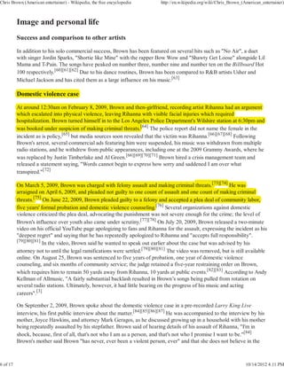 Chris Brown (American entertainer) - Wikipedia, the free encyclopedia        http://en.wikipedia.org/wiki/Chris_Brown_(American_entertainer)




          Success and comparison to other artists

          In addition to his solo commercial success, Brown has been featured on several hits such as "No Air", a duet
          with singer Jordin Sparks, "Shortie like Mine" with the rapper Bow Wow and "Shawty Get Loose" alongside Lil
          Mama and T-Pain. The songs have peaked on number three, number nine and number ten on the Billboard Hot
          100 respectively.[60][61][62] Due to his dance routines, Brown has been compared to R&B artists Usher and
          Michael Jackson and has cited them as a large influence on his music.[63]

          Domestic violence case

          At around 12:30am on February 8, 2009, Brown and then-girlfriend, recording artist Rihanna had an argument
                                           y                          g                   g
          which escalated into physical violence, leaving Rihanna with visible facial injuries which required
                                 p y                     g                              j              q
          hospitalization. Brown turned himself in to the Los Angeles Police Department's Wilshire station at 6:30pm and
                                                                  g
          was booked under suspicion of making criminal threats.[64] The police report did not name the female in the
                                                            t      [

          incident as is policy,[65] but media sources soon revealed that the victim was Rihanna.[66][67][68] Following
          Brown's arrest, several commercial ads featuring him were suspended, his music was withdrawn from multiple
          radio stations, and he withdrew from public appearances, including one at the 2009 Grammy Awards, where he
          was replaced by Justin Timberlake and Al Green.[66][69][70][71] Brown hired a crisis management team and
          released a statement saying, "Words cannot begin to express how sorry and saddened I am over what
          transpired."[72]

          On March 5, 2009, Brown was charged with felony assault and making criminal threats.[73][74] He was
                                                g             y                     g         t       [73][74]
          arraigned on April 6, 2009, and pleaded not guilty to one count of assault and one count of making criminal
               g
          threats.[75] On June 22, 2009, Brown pleaded guilty to a felony and accepted a plea deal of community labor,
                  [75]
                                                               y            y
          five years' formal probation and domestic violence counseling.[76] Several organizations against domestic
                                                                            [
          violence criticized the plea deal, advocating the punishment was not severe enough for the crime; the level of
          Brown's influence over youth also came under scrutiny.[77][78] On July 20, 2009, Brown released a two-minute
          video on his official YouTube page apologizing to fans and Rihanna for the assault, expressing the incident as his
          "deepest regret" and saying that he has repeatedly apologized to Rihanna and "accepts full responsibility".
          [79][80][81]
                       In the video, Brown said he wanted to speak out earlier about the case but was advised by his
          attorney not to until the legal ramifications were settled.[79][80][81] The video was removed, but is still available
          online. On August 25, Brown was sentenced to five years of probation, one year of domestic violence
          counseling, and six months of community service; the judge retained a five-year restraining order on Brown,
          which requires him to remain 50 yards away from Rihanna, 10 yards at public events.[82][83] According to Andy
          Kellman of Allmusic, "A fairly substantial backlash resulted in Brown’s songs being pulled from rotation on
          several radio stations. Ultimately, however, it had little bearing on the progress of his music and acting
          careers".[3]

          On September 2, 2009, Brown spoke about the domestic violence case in a pre-recorded Larry King Live
          interview, his first public interview about the matter.[84][85][86][87] He was accompanied to the interview by his
          mother, Joyce Hawkins, and attorney Mark Geragos, as he discussed growing up in a household with his mother
          being repeatedly assaulted by his stepfather. Brown said of hearing details of his assault of Rihanna, "I'm in
          shock, because, first of all, that's not who I am as a person, and that's not who I promise I want to be."[84]
          Brown's mother said Brown "has never, ever been a violent person, ever" and that she does not believe in the



6 of 17                                                                                                                 10/14/2012 4:11 PM
 