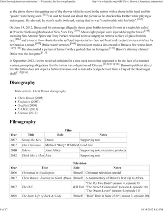 Chris Brown (American entertainer) - Wikipedia, the free encyclopedia            http://en.wikipedia.org/wiki/Chris_Brown_(American_entertainer)


          as the photo shows him getting out of the shower while he stood in the mirror with a phone in his hand and his
          "goods" were being seen.[102] He said he found out about the picture as he checked his Twitter while playing a
          video game. He also said he wasn't really bothered, stating that he was "comfortable with his body".[103]

          On June 14, 2012, Drake and his entourage allegedly threw glass bottles towards Brown at a nightclub called
          WIP in the SoHo neighborhood of New York City.[104] About eight people were injured during the brawl,[105]
          including San Antonio Spurs star Tony Parker, who had to have surgery to remove a piece of glass from his
          eye,[106] and a tourist from Australia who suffered injuries to her face and head and received sixteen stitches for
          her head as a result.[107] Drake wasn't arrested.[108] Brown later made a diss record to Drake a few weeks later.
          [109][105]
                     He also posted a picture of himself with a gashed chin on Instagram.[110] Brown's attorney claimed
          Drake was the instigator.[111]

          In September 2012, Brown received criticism for a new neck tattoo that appeared to be the face of a battered
          woman, prompting allegations that the tattoo was a depiction of Rihanna.[112][113][114] Brown's publicist stated
          that the tattoo does not depict a battered woman and is instead a design derived from a Day of the Dead sugar
          skull.[115][116]




              Main article: Chris Brown discography

                 Chris Brown (2005)
                 Exclusive (2007)
                 Graffiti (2009)
                 F.A.M.E. (2011)
                 Fortune (2012)




                                                           Film
          Year           Title                      Role                               Notes
          2007      Stomp the Yard       Duron                          Supporting role
          2007      This Christmas       Michael "Baby" Whitfield Lead role
          2010      Takers               Jesse Attica                   Supporting role, executive producer
          2012      Think like a Man Alex                               Supporting role

                                                                  Television
          Year                        Title                       Role                             Notes
          2006      Christmas in Washington                       Himself Christmas television special
          2007      Chris Brown: Journey to South Africa Himself A documentary of Brown's first trip to Africa.
                                                                            "The My Two Dads" (season 4, episode 9)
          2007      The O.C.                                      Will Tutt "The French Connection" (season 4, episode 10)
                                                                            "The Dream Lover" (season 4, episode 11)
          2008      The Suite Life of Zack & Cody                 Himself "Doin' Time in Suite 2330" (season 3, episode 20)



8 of 17                                                                                                                     10/14/2012 4:11 PM
 