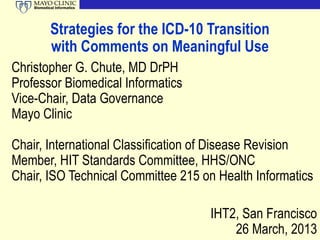 Biomedical Informatics




            Strategies for the ICD-10 Transition
            with Comments on Meaningful Use
Christopher G. Chute, MD DrPH
Professor Biomedical Informatics
Vice-Chair, Data Governance
Mayo Clinic

Chair, International Classification of Disease Revision
Member, HIT Standards Committee, HHS/ONC
Chair, ISO Technical Committee 215 on Health Informatics

                                      IHT2, San Francisco
                                          26 March, 2013
 