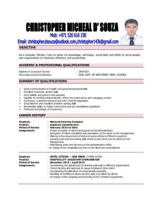 OBJECTIVE
As a computer literate, I aim to utilize my knowledge, technique, social skills and ability to serve people,
and organizations to maximize efficiency and productivity.
ACEDEMIC & PROFESSIONAL QUALIFICATIONS
Diploma in Computer Course : UNITECH
Secondary School Certification : OUR LADY OF DESTERRO HIGH SCHOOL
SUMARRY OF QUALIFICATIONS
 Good communication in English and good interpersonal skills
 Excellent Customer service skills
 Very reliable and good in time keeping
 Capable of working independently, within any team setup and managing a team
 Courteous, customer-oriented and with cheerful disposition
 Good listener and excellent problem solving skills
 Remarkable ability to follow instructions and pre-established guidelines.
 Profound knowledge of Computers
CAREER HISTORY
Employer : National Catering Company
Position : Assistant Administrator
Period of Service : February 2015 to Date
Assignments : Proper reception of clients and guests to the administration
: Reception of Client complaints and submission of the same to the management
: Making online requisitions of daily companyutilities to different suppliers
: keeping track and forwarding daily check in and check outs of clients to the
Management
: Maintaining order and decency in the administration office
: In charge of the hospitality key box to the clients accommodations
Employer : HOTEL CITADEL – GOA INDIA (THREE STAR)
Position : HOSPITALITY ASSISTANT COORDINATOR
Period of Service : November 2013 – April 2014
Assignments : Coordinating the distribution of cleaning materials to different departments
: Cross checking and approval of casual employers’ duty roster
: Coordinating the allocation of workmanship equitably
: Handling of conflicts or issues as they arise e.g claims by clients.
: In-charge of the outgoing and incoming of the company equipments
 