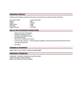 PERSONAL PROFILE
Ambitious and energetic composed under pressure and get along very well with people at all levels.
Age & Date of Birth : 16 November 1994
Gender : Male
Religion : Christian
Marital Status : Single
Nationality : Indian
Passport Number : L 6372387
SKILLS AND TRAININGS UNDERTAKEN
- Safety and first aid administering
- Handling of Dangerous Goods
- Proper document filling and order
- Front office integrity
- Special client handling and reception
- Computer skills: Software – Including Desktop Publishing, Statistical Programmes and all Microsoft Word
processing programmers
- Counseling
HOBBIES & INTERESTS
Playing Table Tennis, football, Travelling and playing billiard
PERSONAL STRENGTHS
Cooperative, Trustworthy, Flexible and a good team player
Cheerful and always thinking positively
Ability to be creative and to show initiative.
 